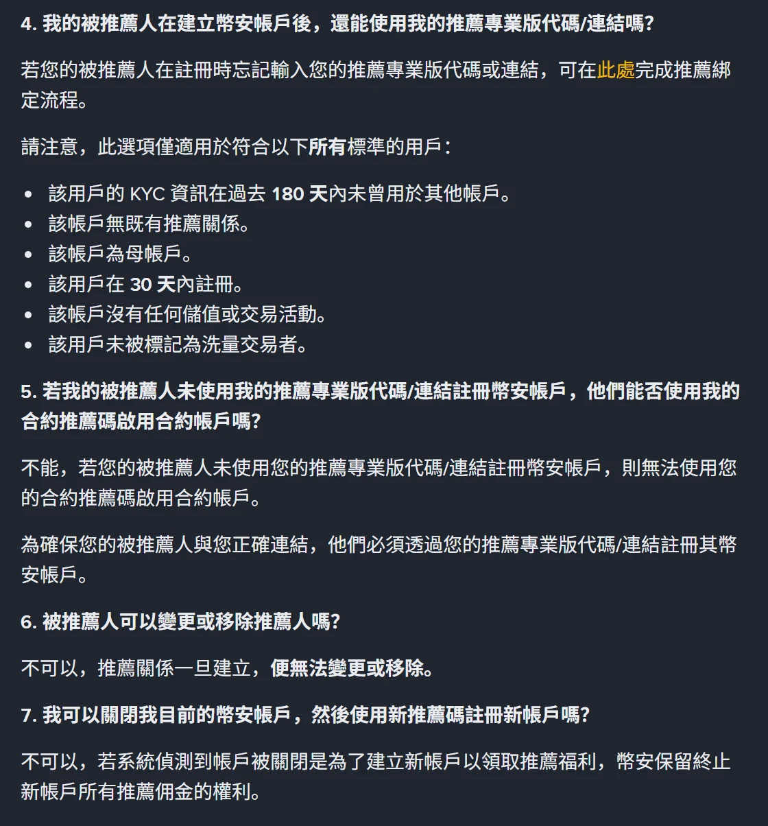 幣安繁體中文說明頁第 4 至 7 問,第 4 問說明忘記輸入推薦碼可補完成綁定但須同時符合六項標準,包括 KYC 資訊過去 180 天內未用於其他帳戶、帳戶無既有推薦關係、為母帳戶、30 天內註冊、沒有任何儲值或交易活動、未被標記為洗量交易者;第 6 問答覆推薦關係一旦建立便無法變更或移除;第 7 問答覆關閉帳戶改用新推薦碼註冊時幣安保留終止推薦佣金的權利